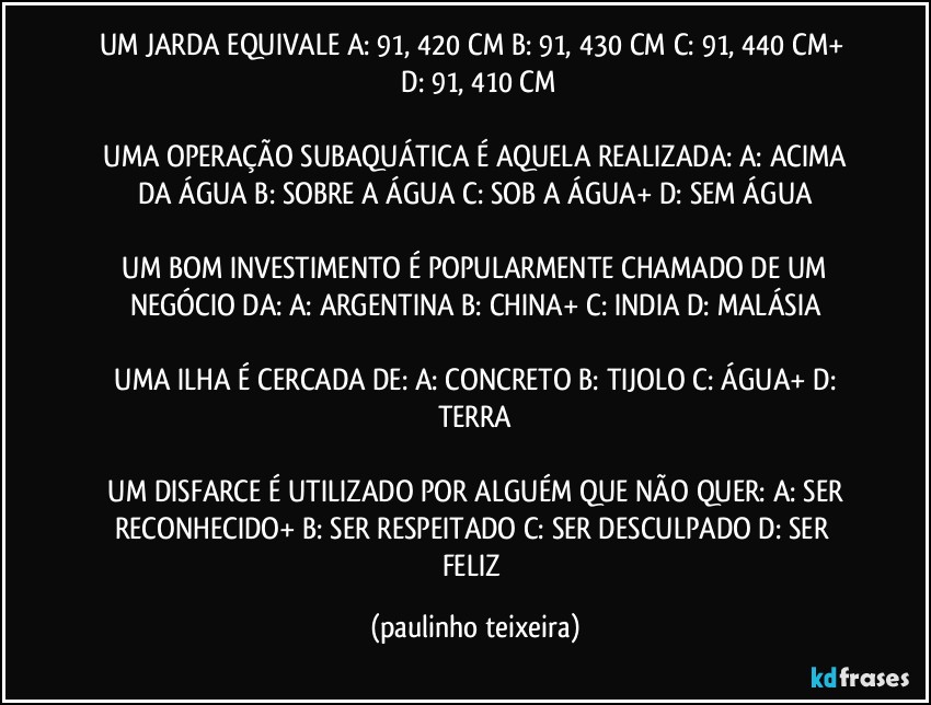 UM JARDA EQUIVALE A: 91, 420 CM   B: 91, 430 CM   C: 91, 440 CM+   D: 91, 410 CM

 UMA OPERAÇÃO SUBAQUÁTICA É AQUELA REALIZADA: A: ACIMA DA ÁGUA  B: SOBRE A ÁGUA  C: SOB A ÁGUA+  D: SEM ÁGUA

 UM BOM INVESTIMENTO É POPULARMENTE CHAMADO DE UM NEGÓCIO DA: A: ARGENTINA  B: CHINA+  C: INDIA  D: MALÁSIA

 UMA ILHA É CERCADA DE: A: CONCRETO  B: TIJOLO  C: ÁGUA+  D: TERRA

 UM DISFARCE É UTILIZADO POR ALGUÉM QUE NÃO QUER: A: SER RECONHECIDO+  B: SER RESPEITADO  C: SER DESCULPADO  D: SER FELIZ (paulinho teixeira)