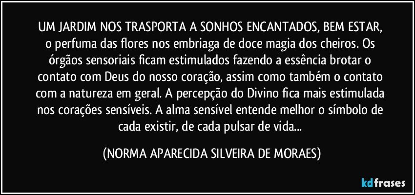 UM JARDIM NOS TRASPORTA A SONHOS ENCANTADOS, BEM ESTAR, o perfuma das flores nos embriaga de doce magia dos cheiros. Os órgãos sensoriais ficam estimulados fazendo a essência brotar o contato com Deus do nosso coração, assim como também o contato com a natureza em geral. A percepção do Divino fica mais estimulada nos corações sensíveis. A alma sensível entende melhor o símbolo de cada existir, de cada pulsar de vida... (NORMA APARECIDA SILVEIRA DE MORAES)