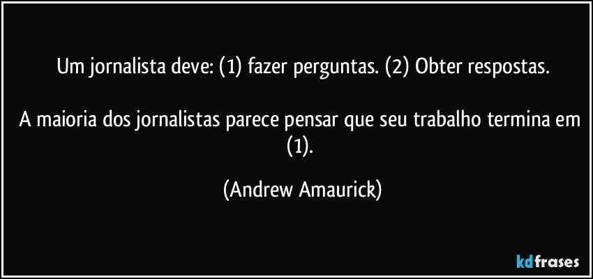 Um jornalista deve: (1) fazer perguntas. (2) Obter respostas.

A maioria dos jornalistas parece pensar que seu trabalho termina em (1). (Andrew Amaurick)