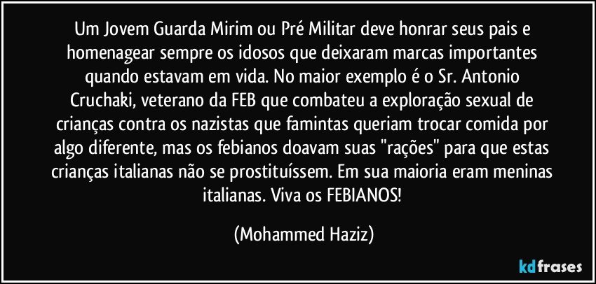 Um Jovem Guarda Mirim ou Pré Militar deve honrar seus pais e homenagear sempre os idosos que deixaram marcas importantes quando estavam em vida. No maior exemplo é o Sr. Antonio Cruchaki, veterano da FEB que combateu a exploração sexual de crianças contra os nazistas que famintas queriam trocar comida por algo diferente, mas os febianos doavam suas "rações" para que estas crianças italianas não se prostituíssem. Em sua maioria eram meninas italianas. Viva os FEBIANOS! (Mohammed Haziz)