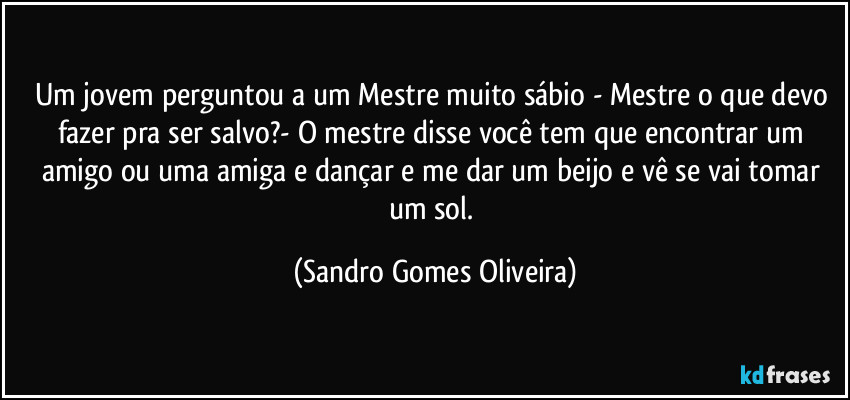 Um jovem perguntou a um Mestre muito sábio - Mestre o que devo fazer pra ser salvo?- O mestre disse você tem que encontrar um amigo ou uma amiga e dançar e me dar um beijo e vê se vai tomar um sol. (Sandro Gomes Oliveira)