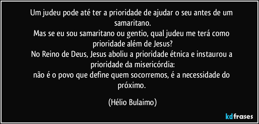 Um judeu pode até ter a prioridade de ajudar o seu antes de um samaritano.
Mas se eu sou samaritano ou gentio, qual judeu me terá como prioridade além de Jesus?
No Reino de Deus, Jesus aboliu a prioridade étnica e instaurou a prioridade da misericórdia:
não é o povo que define quem socorremos, é a necessidade do próximo. (Hélio Bulaimo)