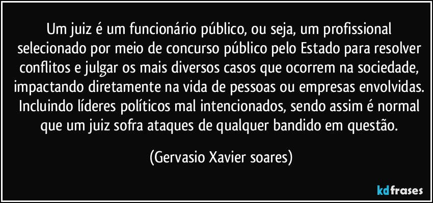 Um juiz é um funcionário público, ou seja, um profissional selecionado por meio de concurso público pelo Estado para resolver conflitos e julgar os mais diversos casos que ocorrem na sociedade, impactando diretamente na vida de pessoas ou empresas envolvidas. Incluindo líderes políticos mal intencionados, sendo assim é  normal que um juiz sofra ataques de qualquer bandido em questão. (Gervasio Xavier soares)