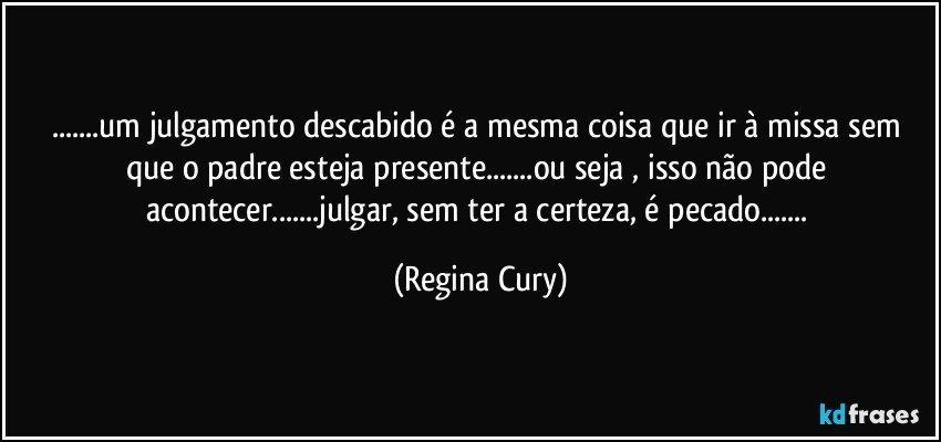 ...um julgamento descabido é a mesma coisa que ir à missa sem que o padre esteja presente...ou seja , isso não pode acontecer...julgar, sem ter a certeza,  é pecado... (Regina Cury)