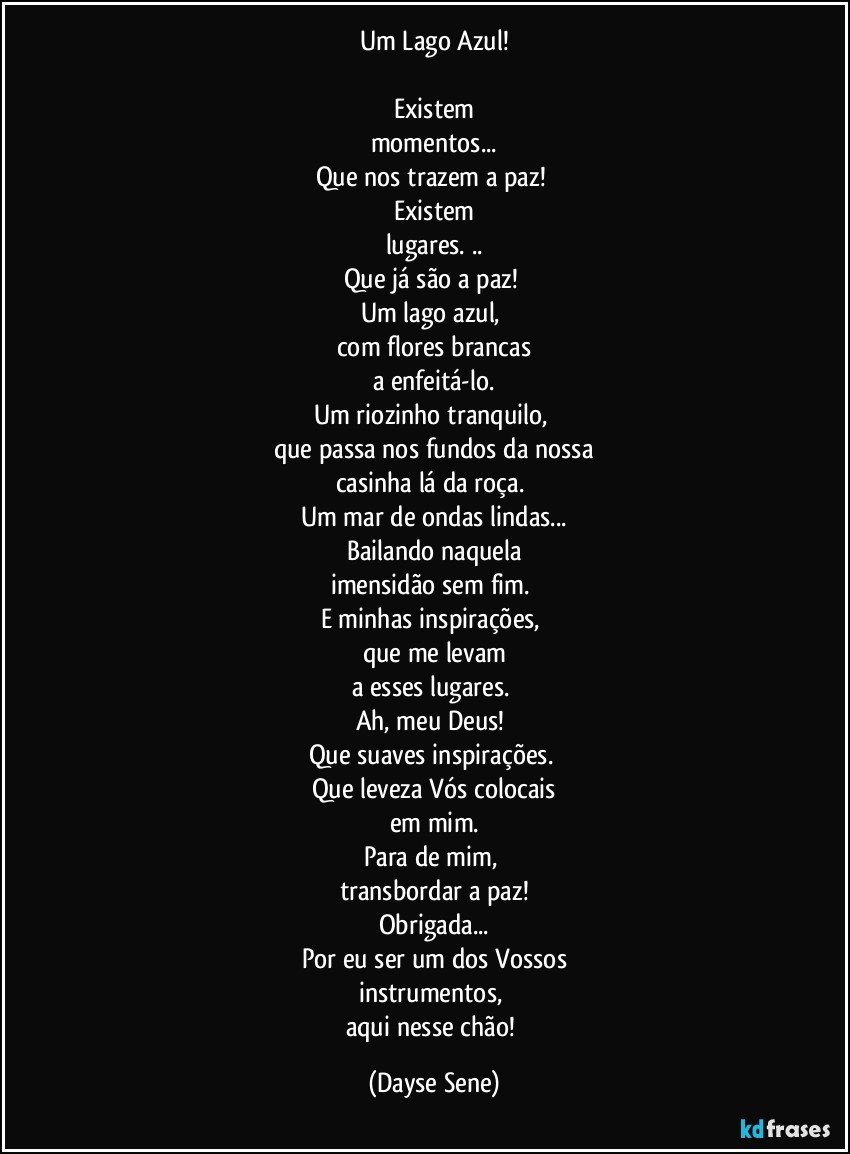 Um Lago Azul!

Existem
momentos...
Que nos trazem a paz! 
Existem
lugares. ..
Que já são a paz! 
Um lago azul, 
com flores brancas
a enfeitá-lo.
Um riozinho tranquilo, 
que passa nos fundos da nossa
casinha lá da roça. 
Um mar de ondas lindas...
Bailando naquela
imensidão sem fim. 
E minhas inspirações, 
que me levam
a esses lugares. 
Ah, meu Deus! 
Que suaves inspirações. 
Que leveza Vós colocais
em mim.
Para de mim, 
transbordar a paz!
Obrigada...
Por eu ser um dos Vossos
instrumentos, 
aqui nesse chão! (Dayse Sene)