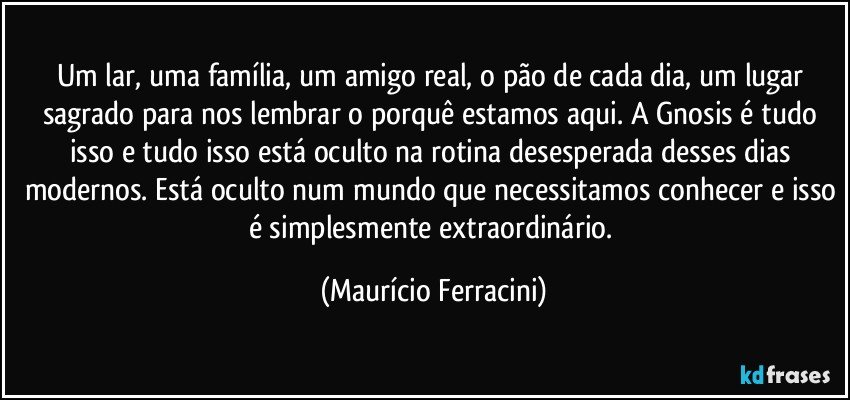 Um lar, uma família, um amigo real, o pão de cada dia, um lugar sagrado para nos lembrar o porquê estamos aqui. A Gnosis é tudo isso e tudo isso está oculto na rotina desesperada desses dias modernos. Está oculto num mundo que necessitamos conhecer e isso é simplesmente extraordinário. (Maurício Ferracini)