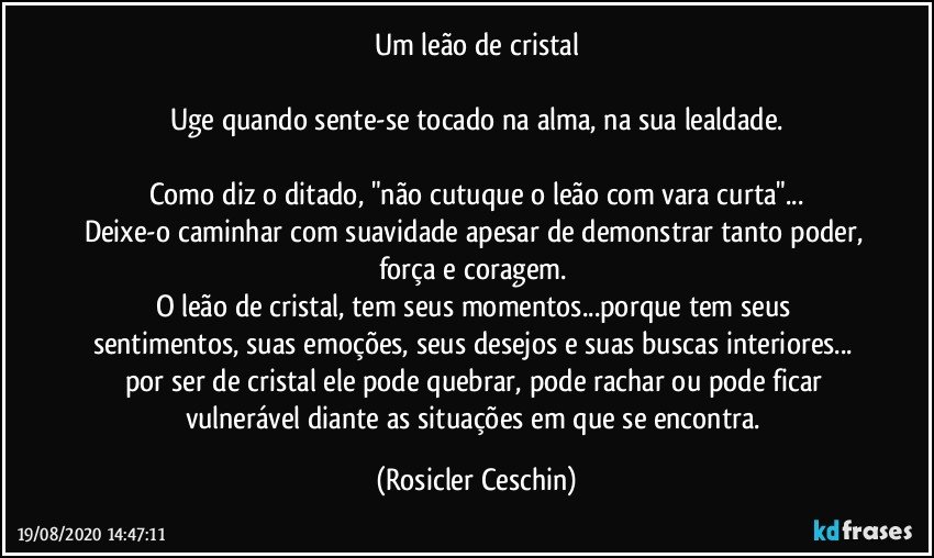 Um leão de cristal

Uge quando sente-se tocado na alma, na sua lealdade.

Como diz o ditado,  "não cutuque o leão com vara curta"...
Deixe-o caminhar com suavidade apesar de demonstrar tanto poder, força e coragem. 
O leão  de cristal, tem seus momentos...porque tem seus sentimentos,  suas emoções,  seus desejos e suas buscas interiores... por ser de cristal ele pode quebrar, pode rachar ou pode ficar vulnerável diante as situações em que se encontra. (Rosicler Ceschin)