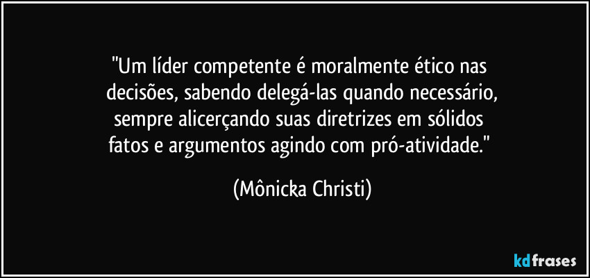 "Um líder competente é moralmente ético nas 
decisões, sabendo delegá-las quando necessário,
sempre alicerçando suas diretrizes em sólidos 
fatos e argumentos agindo com pró-atividade." (Mônicka Christi)