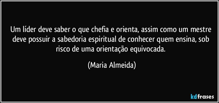 Um líder deve saber o que chefia e orienta, assim como um mestre deve possuir a sabedoria espiritual de conhecer quem ensina, sob risco de uma orientação equivocada. (Maria Almeida)