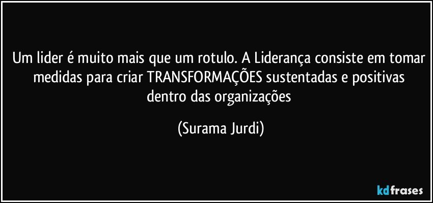 Um lider é muito mais que um rotulo. A Liderança consiste em tomar medidas para criar TRANSFORMAÇÕES sustentadas e positivas dentro das organizações (Surama Jurdi)