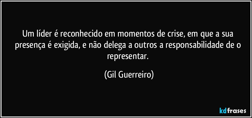 Um líder é reconhecido em momentos de crise, em que a sua presença é exigida, e não delega a outros a responsabilidade de o representar. (Gil Guerreiro)