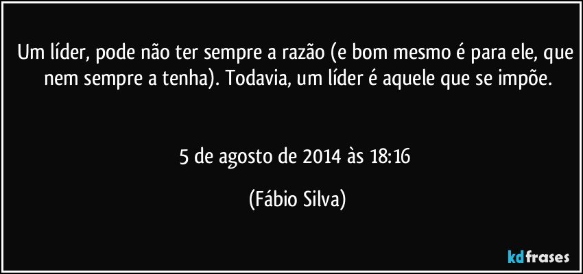 Um líder, pode não ter sempre a razão (e bom mesmo é para ele, que nem sempre a tenha). Todavia, um líder é aquele que se impõe.


5 de agosto de 2014 às 18:16 (Fábio Silva)