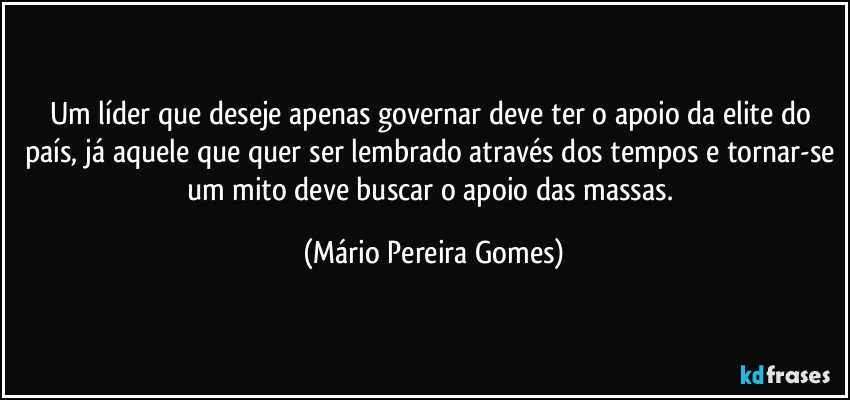 Um líder que deseje apenas governar deve ter o apoio da elite do país, já aquele que quer ser lembrado através dos tempos e tornar-se um mito deve buscar o apoio das massas. (Mário Pereira Gomes)