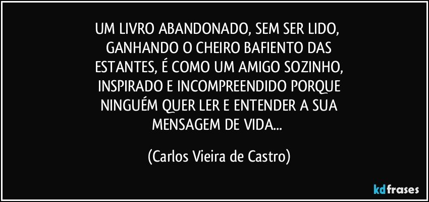 UM LIVRO ABANDONADO, SEM SER LIDO, 
GANHANDO O CHEIRO BAFIENTO DAS
ESTANTES, É COMO UM AMIGO SOZINHO,
INSPIRADO E INCOMPREENDIDO PORQUE
NINGUÉM QUER LER E ENTENDER A SUA
MENSAGEM DE VIDA... (Carlos Vieira de Castro)