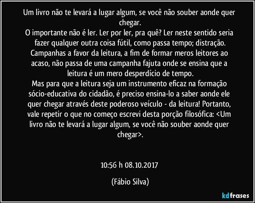 Um livro não te levará a lugar algum, se você não souber aonde quer chegar.
O importante não é ler. Ler por ler, pra quê? Ler neste sentido seria fazer qualquer outra coisa fútil, como passa tempo; distração.
Campanhas a favor da leitura, a fim de formar meros leitores ao acaso, não passa de uma campanha fajuta onde se ensina que a leitura é um mero desperdício de tempo.
Mas para que a leitura seja um instrumento eficaz na formação sócio-educativa do cidadão, é preciso ensina-lo a saber aonde ele quer chegar através deste poderoso veículo - da leitura!  Portanto, vale repetir o que no começo escrevi desta porção filosófica: <Um livro não te levará a lugar algum, se você não souber aonde quer chegar>.


10:56 h 08.10.2017 (Fábio Silva)