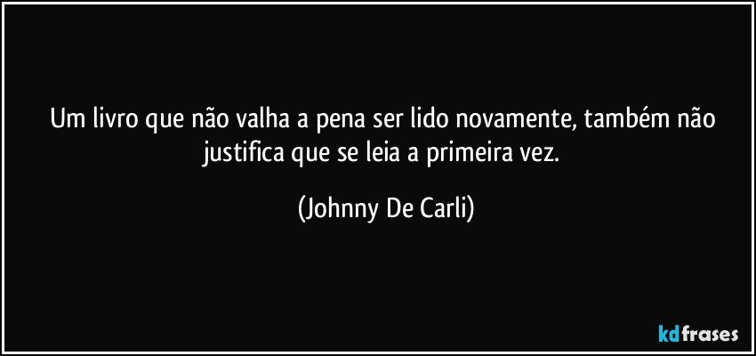 Um livro que não valha a pena ser lido novamente, também não justifica que se leia a primeira vez. (Johnny De Carli)