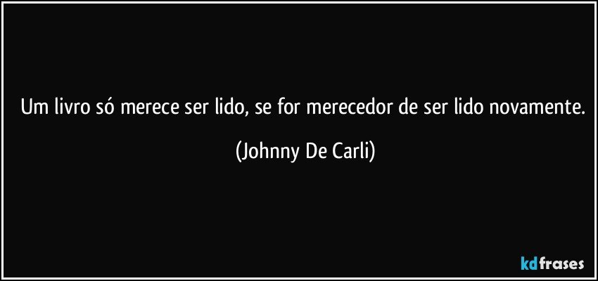 Um livro só merece ser lido, se for merecedor de ser lido novamente. (Johnny De Carli)