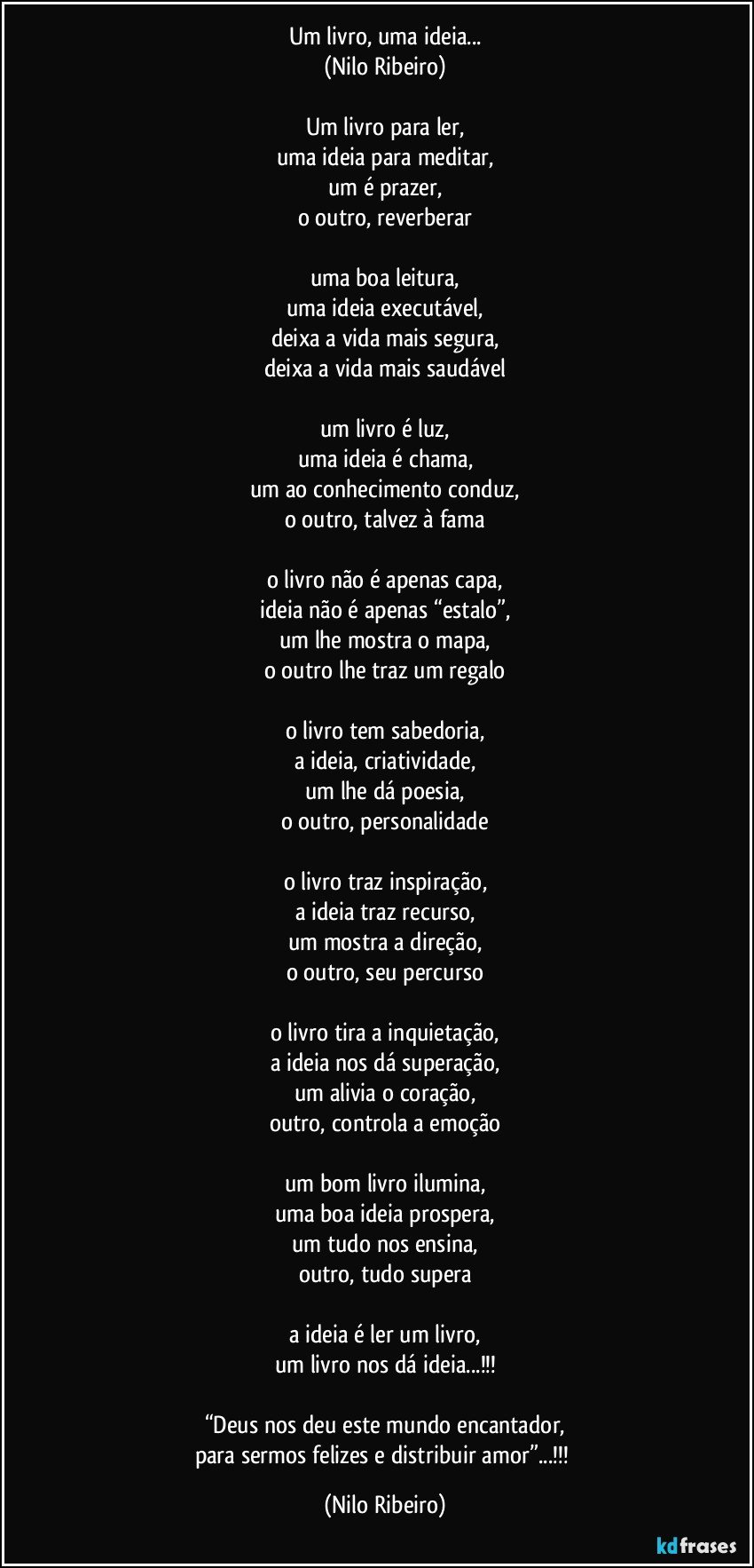 Um livro, uma ideia...
(Nilo Ribeiro)

Um livro para ler,
uma ideia para meditar,
um é prazer,
o outro, reverberar

uma boa leitura,
uma ideia executável,
deixa a vida mais segura,
deixa a vida mais saudável

um livro é luz,
uma ideia é chama,
um ao conhecimento conduz,
o outro, talvez à fama

o livro não é apenas capa,
ideia não é apenas “estalo”,
um lhe mostra o mapa,
o outro lhe traz um regalo

o livro tem sabedoria,
a ideia, criatividade,
um lhe dá poesia,
o outro, personalidade

o livro traz inspiração,
a ideia traz recurso,
um mostra a direção,
o outro, seu percurso

o livro tira a inquietação,
a ideia nos dá superação,
um alivia o coração,
outro, controla a emoção

um bom livro ilumina,
uma boa ideia prospera,
um tudo nos ensina,
outro, tudo supera

a ideia é ler um livro,
um livro nos dá ideia...!!!

“Deus nos deu este mundo encantador,
para sermos felizes e distribuir amor”...!!! (Nilo Ribeiro)