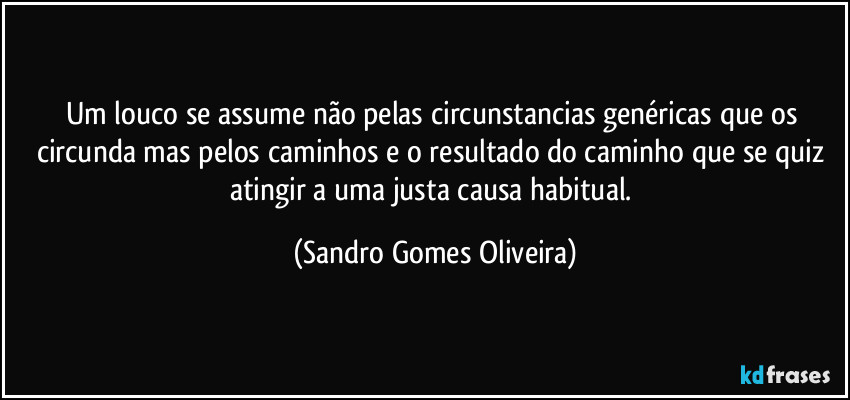 Um louco se assume não pelas circunstancias genéricas que os circunda mas pelos caminhos e o resultado do caminho que se quiz atingir a uma justa causa habitual. (Sandro Gomes Oliveira)