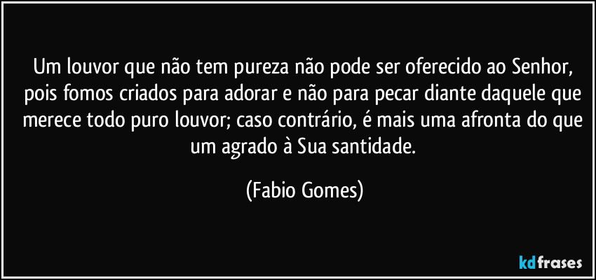 Um louvor que não tem pureza não pode ser oferecido ao Senhor, pois fomos criados para adorar e não para pecar diante daquele que merece todo puro louvor; caso contrário, é mais uma afronta do que um agrado à Sua santidade. (Fabio Gomes)
