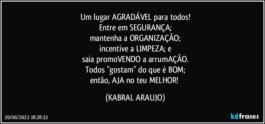 Um lugar AGRADÁVEL para todos!
Entre em SEGURANÇA;
mantenha a ORGANIZAÇÃO;
incentive a LIMPEZA; e
saia promoVENDO a arrumAÇÃO.
Todos "gostam" do que é BOM;
então, AJA no teu MELHOR! (KABRAL ARAUJO)