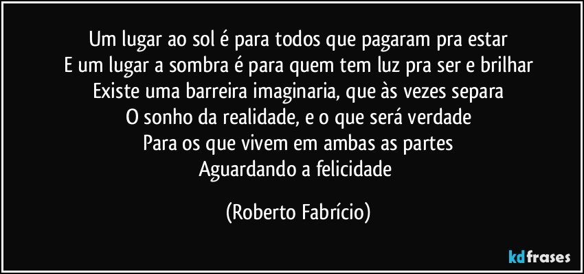 Um lugar ao sol é para todos que pagaram pra estar
E um lugar a sombra é para quem tem luz pra ser e brilhar
Existe uma barreira imaginaria, que às vezes separa
O sonho da realidade, e o que será verdade
Para os que vivem em ambas as partes
Aguardando a felicidade (Roberto Fabrício)