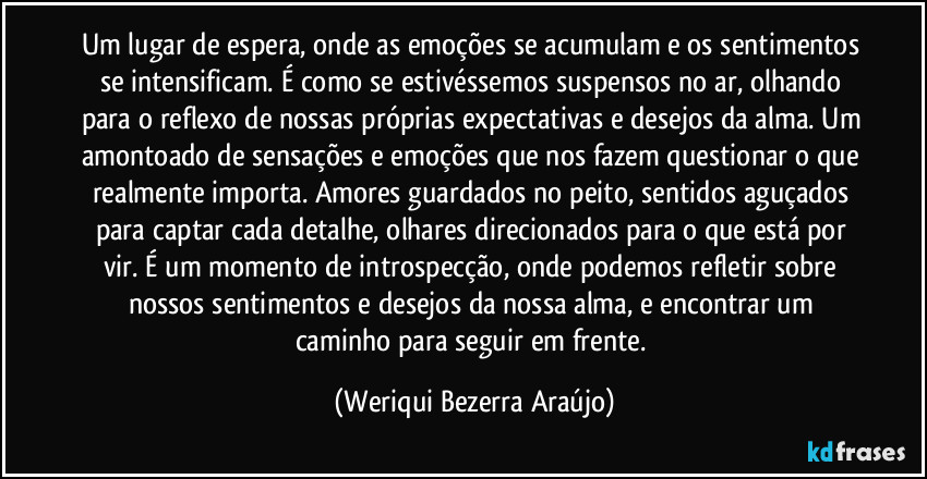 Um lugar de espera, onde as emoções se acumulam e os sentimentos se intensificam. É como se estivéssemos suspensos no ar, olhando para o reflexo de nossas próprias expectativas e desejos da alma. Um amontoado de sensações e emoções que nos fazem questionar o que realmente importa. Amores guardados no peito, sentidos aguçados para captar cada detalhe, olhares direcionados para o que está por vir. É um momento de introspecção, onde podemos refletir sobre nossos sentimentos e desejos da nossa alma, e encontrar um caminho para seguir em frente. (Weriqui Bezerra Araújo)