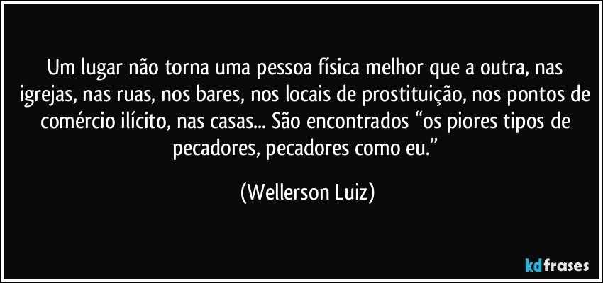 Um lugar não torna uma pessoa física melhor que a outra, nas igrejas, nas ruas, nos bares, nos locais de prostituição, nos pontos de comércio ilícito, nas casas... São encontrados “os piores tipos de pecadores, pecadores como eu.” (Wellerson Luiz)
