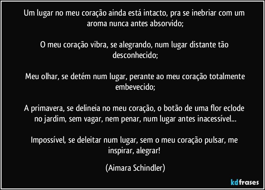 Um lugar no meu coração ainda está intacto, pra se inebriar com um aroma nunca antes absorvido;

O meu coração vibra, se alegrando, num lugar distante tão desconhecido;

 Meu olhar, se detém num lugar, perante ao meu coração totalmente embevecido;

A primavera, se delineia no meu coração,  o botão de uma flor eclode no jardim, sem vagar, nem penar,  num lugar antes inacessível...

Impossível, se deleitar num lugar, sem o meu coração pulsar, me inspirar, alegrar! (Aimara Schindler)