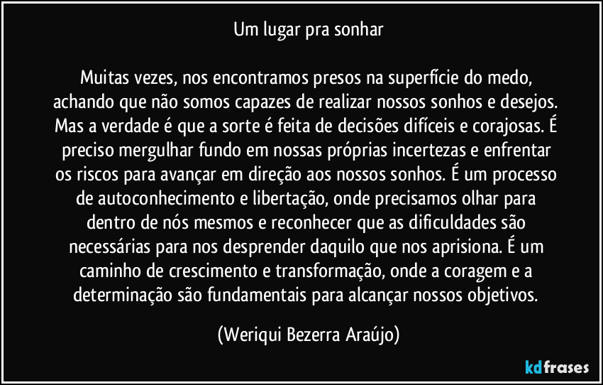 Um lugar pra sonhar

Muitas vezes, nos encontramos presos na superfície do medo, achando que não somos capazes de realizar nossos sonhos e desejos. Mas a verdade é que a sorte é feita de decisões difíceis e corajosas. É preciso mergulhar fundo em nossas próprias incertezas e enfrentar os riscos para avançar em direção aos nossos sonhos. É um processo de autoconhecimento e libertação, onde precisamos olhar para dentro de nós mesmos e reconhecer que as dificuldades são necessárias para nos desprender daquilo que nos aprisiona. É um caminho de crescimento e transformação, onde a coragem e a determinação são fundamentais para alcançar nossos objetivos. (Weriqui Bezerra Araújo)