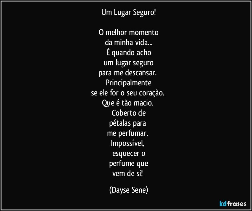 Um Lugar Seguro!

O melhor momento
da minha vida...
É quando acho
um lugar seguro
para me descansar. 
Principalmente
se ele for o seu coração. 
Que é tão macio. 
Coberto de
pétalas para 
me perfumar. 
Impossível, 
esquecer o
perfume que
vem de si! (Dayse Sene)