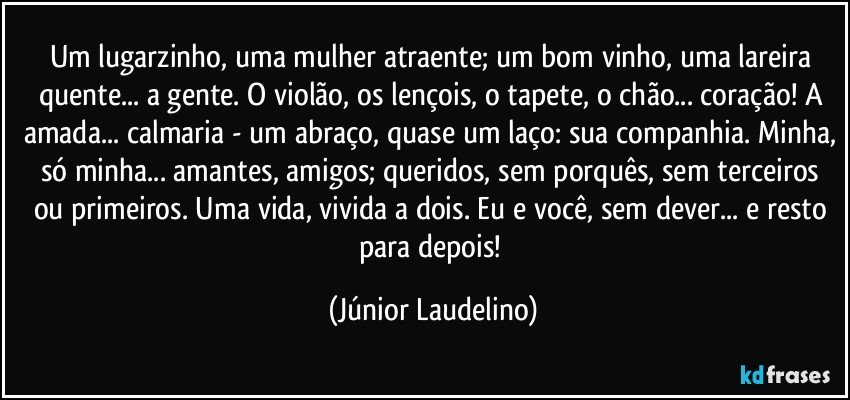 Um lugarzinho, uma mulher atraente; um bom vinho,  uma lareira quente... a gente. O violão, os lençois, o tapete, o chão... coração! A amada... calmaria - um abraço, quase um laço: sua companhia. Minha, só minha... amantes, amigos; queridos, sem porquês, sem terceiros ou primeiros. Uma vida, vivida a dois. Eu e você, sem dever... e resto para depois! (Júnior Laudelino)