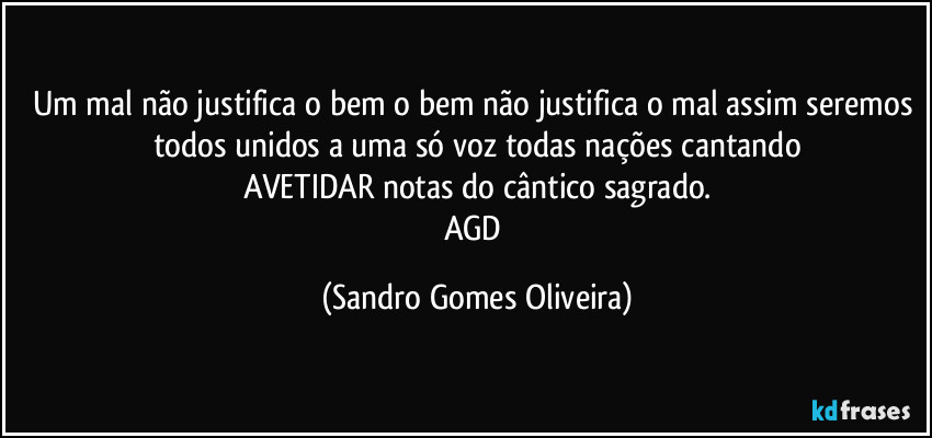 Um mal não justifica o bem o bem não justifica o mal assim seremos todos unidos a uma só voz todas nações cantando
AVETIDAR notas do cântico sagrado.
AGD (Sandro Gomes Oliveira)