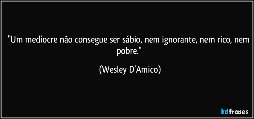 "Um medíocre não consegue ser sábio, nem ignorante, nem rico, nem pobre." (Wesley D'Amico)