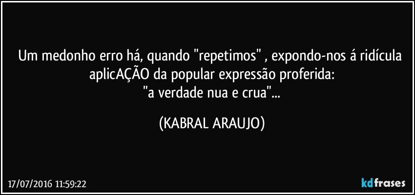 Um medonho erro há, quando "repetimos" , expondo-nos á ridícula aplicAÇÃO da popular expressão proferida:
 "a verdade nua e crua"... (KABRAL ARAUJO)