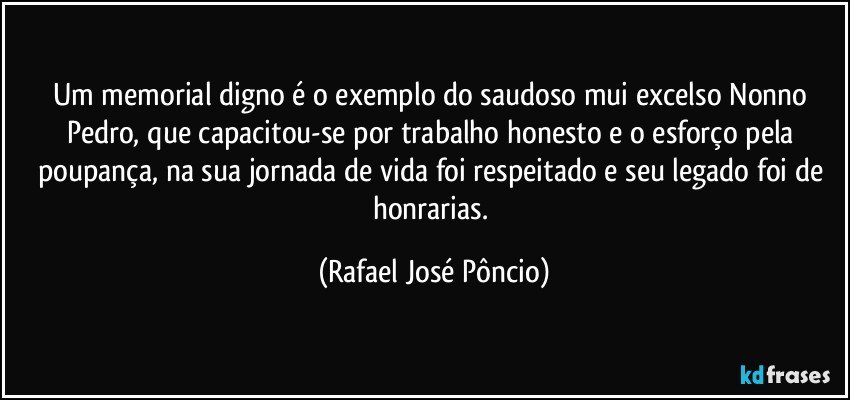 Um memorial digno é o exemplo do saudoso mui excelso Nonno Pedro, que capacitou-se por trabalho honesto e o esforço pela poupança, na sua jornada de vida foi respeitado e seu legado foi de honrarias. (Rafael José Pôncio)