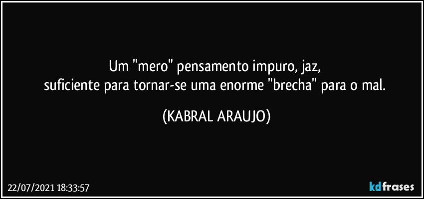 Um "mero" pensamento impuro, jaz, 
suficiente para tornar-se uma enorme "brecha" para o mal. (KABRAL ARAUJO)