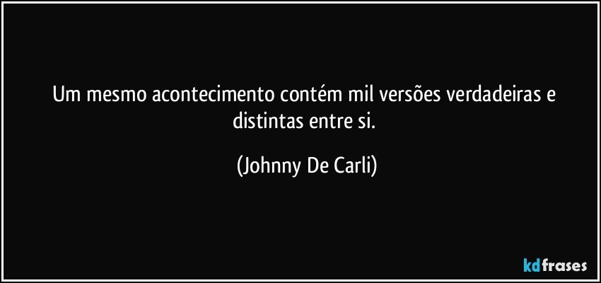 Um mesmo acontecimento contém mil versões verdadeiras e distintas entre si. (Johnny De Carli)