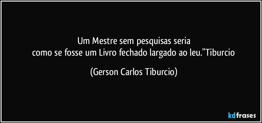 Um Mestre sem pesquisas seria
 como se fosse um Livro fechado largado ao leu."Tiburcio (Gerson Carlos Tiburcio)