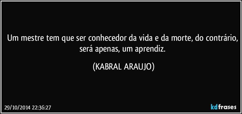 Um mestre tem que ser conhecedor da vida e da morte, do contrário, será apenas, um aprendiz. (KABRAL ARAUJO)