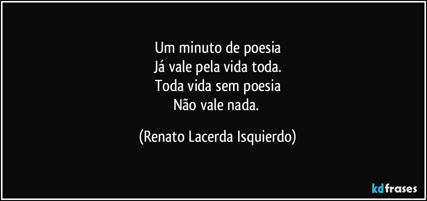 Um minuto de poesia
Já vale pela vida toda.
Toda vida sem poesia
Não vale nada. (Renato Lacerda Isquierdo)