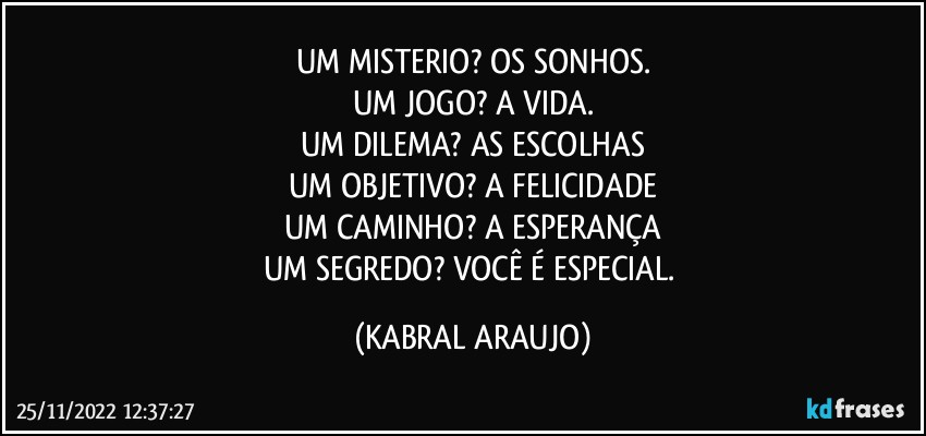 UM MISTERIO?   OS SONHOS.
UM JOGO?   A VIDA.
UM DILEMA?   AS ESCOLHAS
UM OBJETIVO?   A FELICIDADE
UM CAMINHO?   A ESPERANÇA
UM SEGREDO?   VOCÊ É ESPECIAL. (KABRAL ARAUJO)