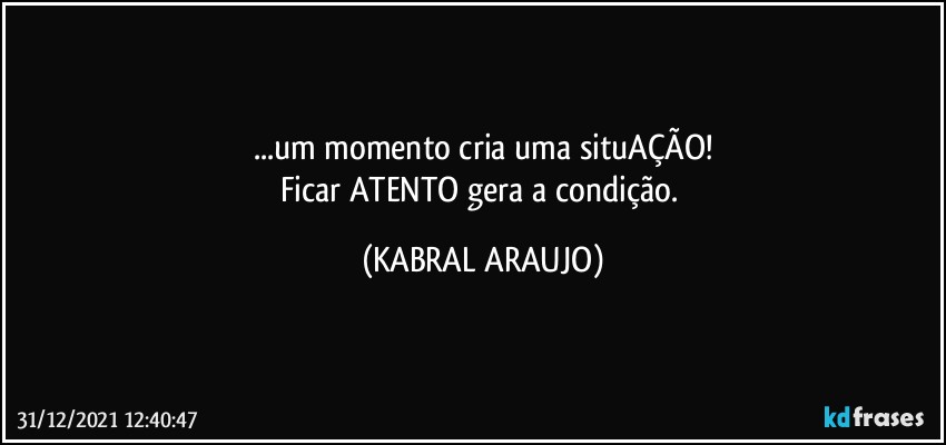 ...um momento cria uma situAÇÃO!
Ficar ATENTO gera a condição. (KABRAL ARAUJO)