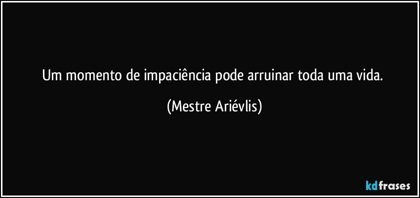 um momento de impaciência pode arruinar toda uma vida. (Mestre Ariévlis)