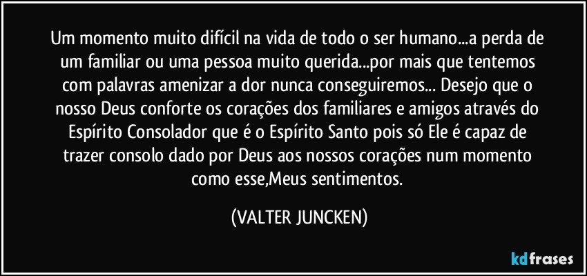 Um momento muito difícil na vida de todo o ser humano...a perda de um familiar ou uma pessoa muito querida...por mais que tentemos com palavras amenizar a dor nunca conseguiremos... Desejo que o nosso Deus conforte os corações dos familiares e amigos através do Espírito Consolador que é o Espírito Santo pois só Ele é capaz de trazer consolo dado por Deus aos nossos corações num momento como esse,Meus sentimentos. (VALTER JUNCKEN)