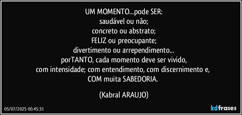 UM MOMENTO...pode SER:
saudável ou não;
concreto ou abstrato;
FELIZ ou preocupante;
divertimento ou arrependimento...
porTANTO, cada momento deve ser vivido,
com intensidade; com entendimento, com discernimento e, 
COM muita SABEDORIA. (KABRAL ARAUJO)