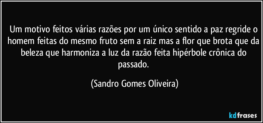 Um motivo feitos várias razões por um único sentido a paz regride o homem feitas do mesmo fruto sem a raiz mas a flor que brota que da beleza que harmoniza a luz da razão feita hipérbole crônica do passado. (Sandro Gomes Oliveira)