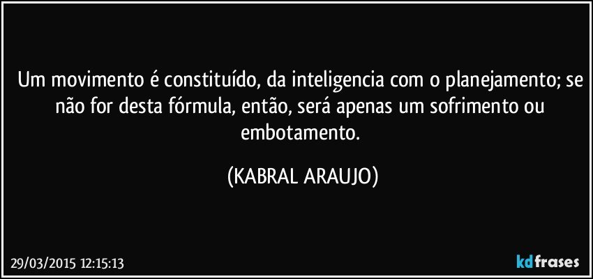 Um movimento é constituído, da inteligencia com o planejamento; se não for desta fórmula, então, será apenas um sofrimento ou embotamento. (KABRAL ARAUJO)