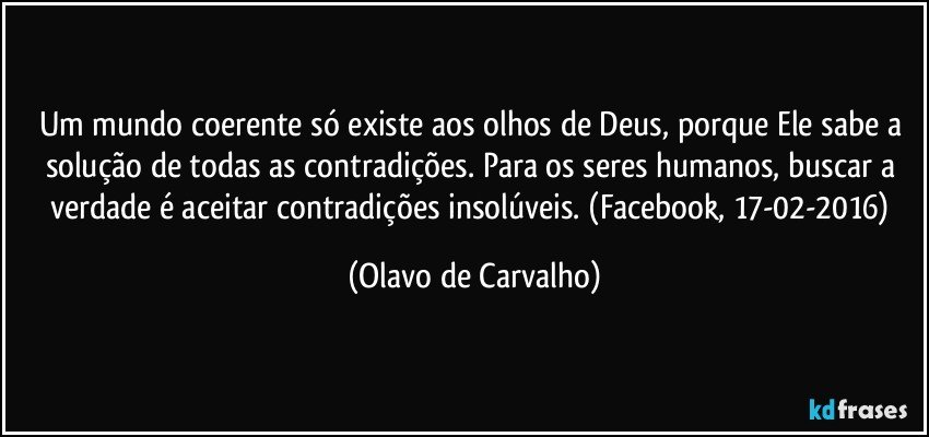 Um mundo coerente só existe aos olhos de Deus, porque Ele sabe a solução de todas as contradições. Para os seres humanos, buscar a verdade é aceitar contradições insolúveis. (Facebook, 17-02-2016) (Olavo de Carvalho)