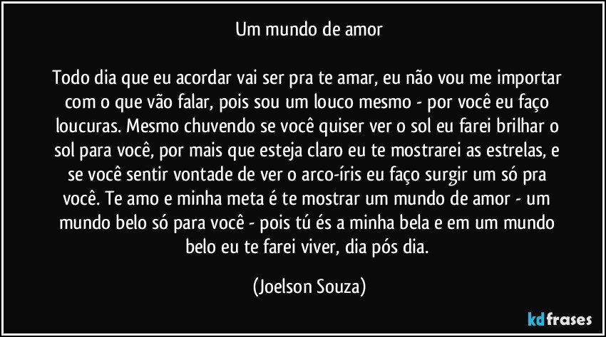 Um mundo de amor

Todo dia que eu acordar vai ser pra te amar, eu não vou me importar com o que vão falar, pois sou um louco mesmo - por você eu faço loucuras. Mesmo chuvendo se você quiser ver o sol eu farei brilhar o sol para você, por mais que esteja claro eu te mostrarei as estrelas, e se você sentir vontade de ver o arco-íris eu faço surgir um só pra você. Te amo e minha meta é te mostrar um mundo de amor - um mundo belo só para você - pois tú és a minha bela e em um mundo belo eu te farei viver, dia pós dia. (Joelson Souza)